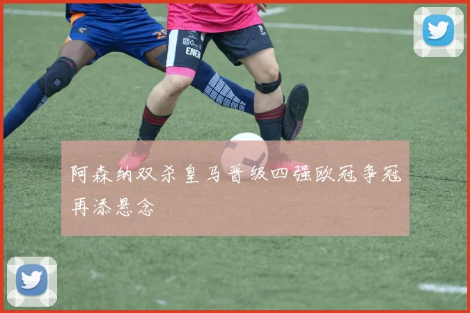 阿森纳双杀皇马晋级四强欧冠争冠再添悬念