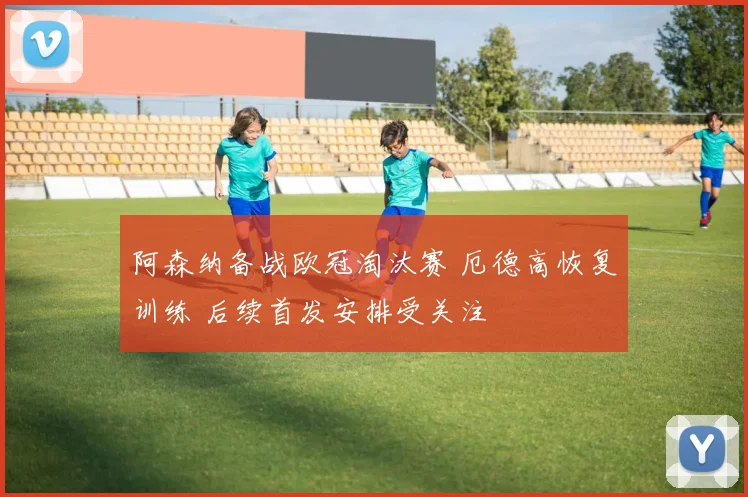 阿森纳备战欧冠淘汰赛 厄德高恢复训练 后续首发安排受关注