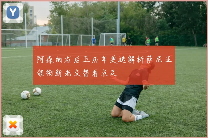 阿森纳右后卫历年更迭解析萨尼亚领衔新老交替看点足