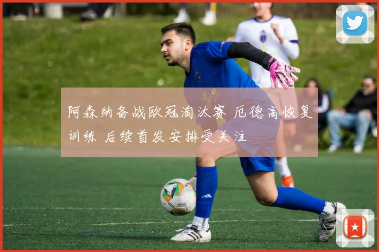 阿森纳备战欧冠淘汰赛 厄德高恢复训练 后续首发安排受关注