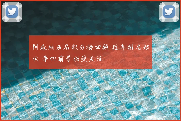 阿森纳历届积分榜回顾 近年排名起伏 争四前景仍受关注