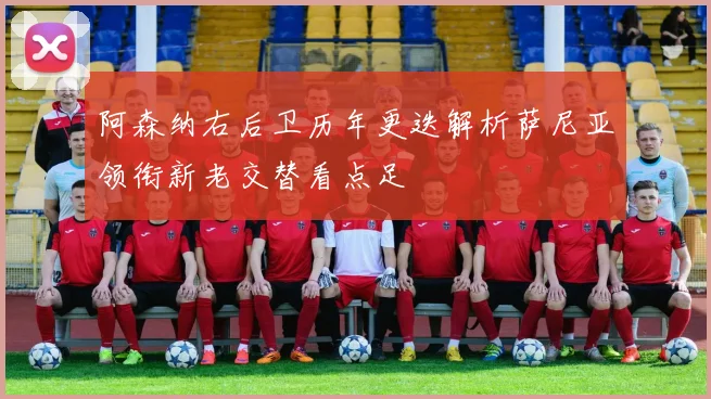 阿森纳右后卫历年更迭解析萨尼亚领衔新老交替看点足
