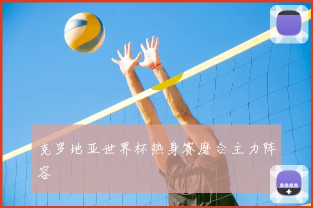 克罗地亚世界杯热身赛磨合主力阵容