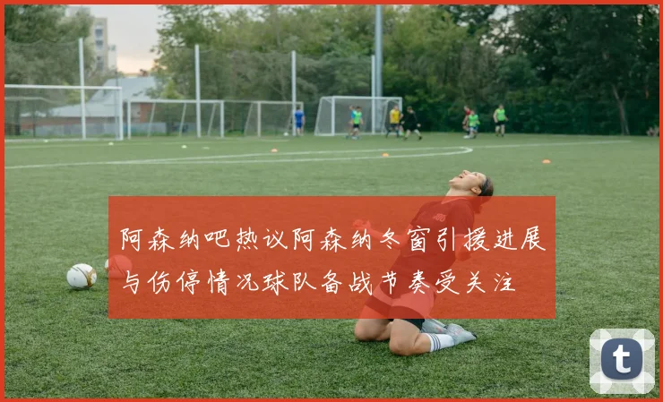 阿森纳吧热议阿森纳冬窗引援进展与伤停情况球队备战节奏受关注