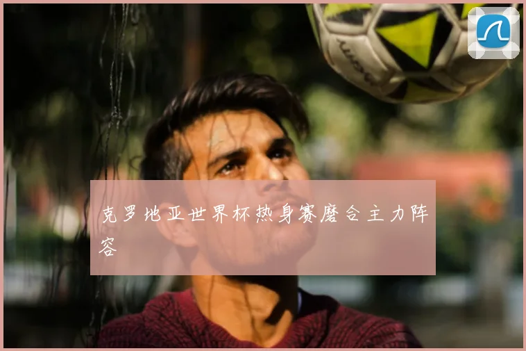 克罗地亚世界杯热身赛磨合主力阵容