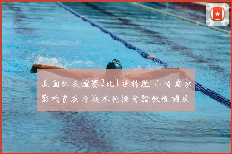 美国队友谊赛2比1逆转胜 小将建功影响首发与战术轮换考验教练调度