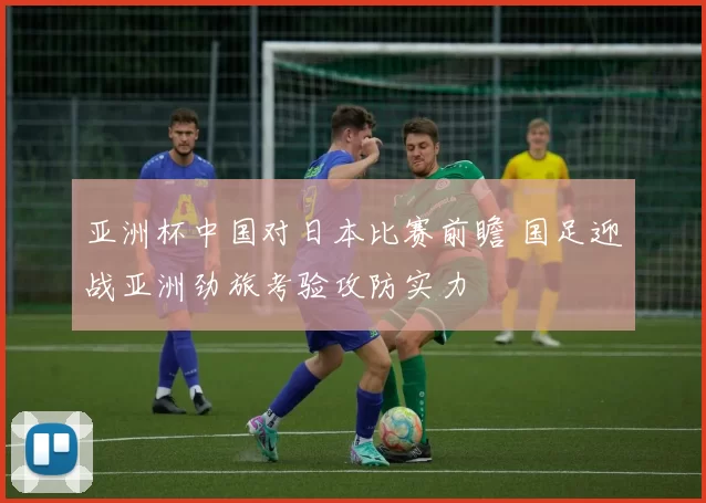亚洲杯中国对日本比赛前瞻 国足迎战亚洲劲旅考验攻防实力