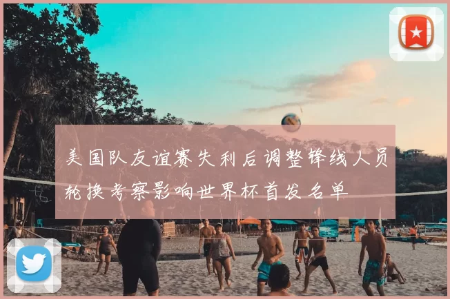 美国队友谊赛失利后调整锋线人员轮换考察影响世界杯首发名单