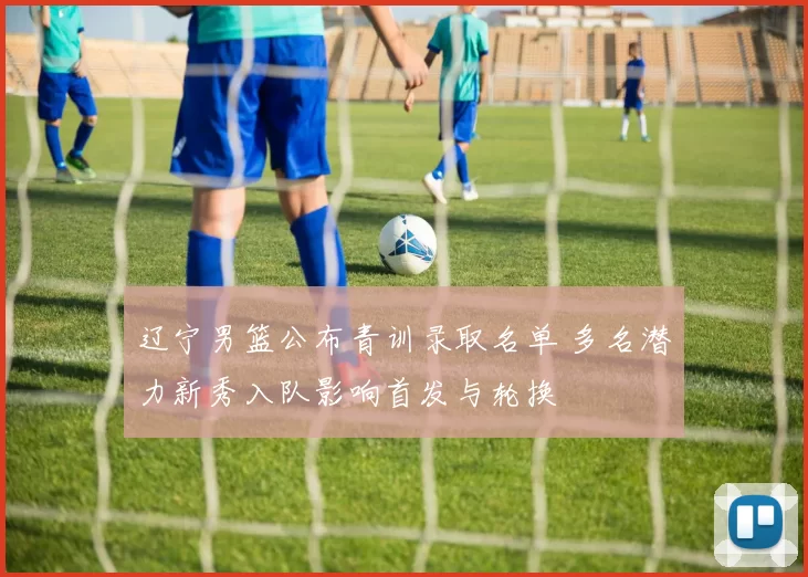 辽宁男篮公布青训录取名单 多名潜力新秀入队影响首发与轮换