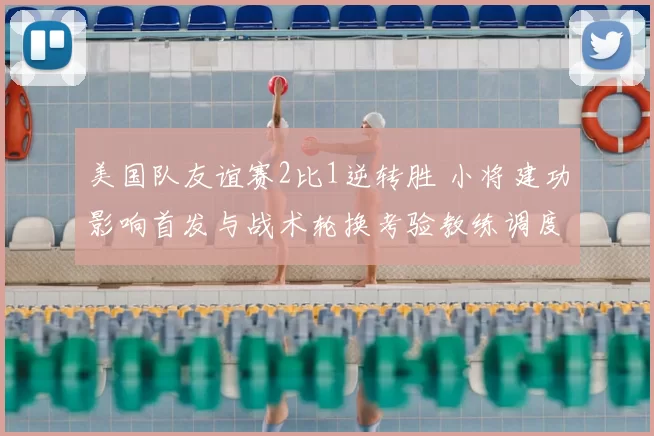 美国队友谊赛2比1逆转胜 小将建功影响首发与战术轮换考验教练调度