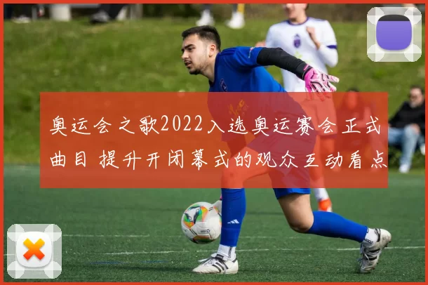 奥运会之歌2022入选奥运赛会正式曲目 提升开闭幕式的观众互动看点