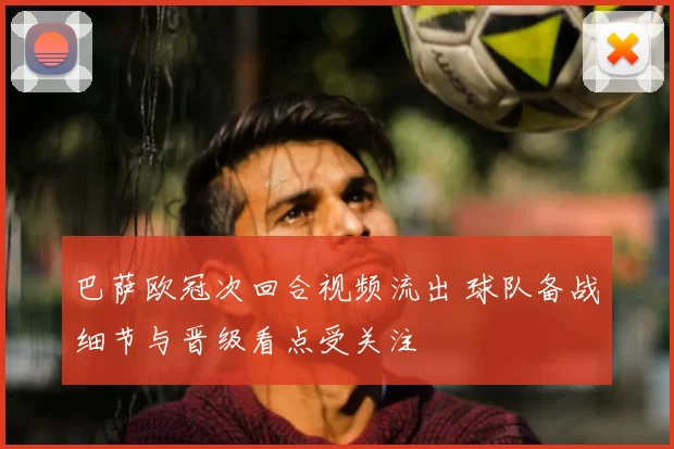 巴萨欧冠次回合视频流出 球队备战细节与晋级看点受关注