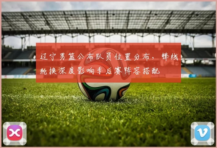 辽宁男篮公布队员位置分布,锋线轮换深度影响季后赛阵容搭配