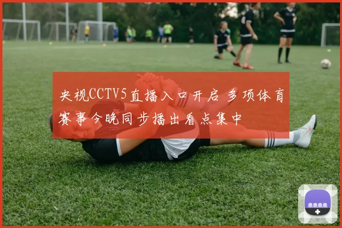 央视CCTV5直播入口开启 多项体育赛事今晚同步播出看点集中