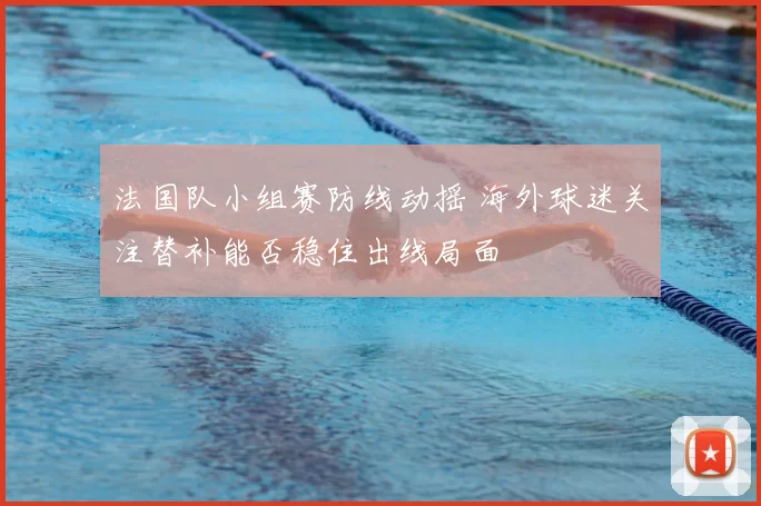 法国队小组赛防线动摇 海外球迷关注替补能否稳住出线局面