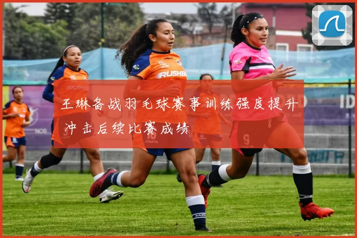 王琳备战羽毛球赛事训练强度提升 冲击后续比赛成绩