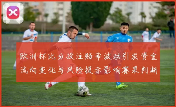 欧洲杯比分投注赔率波动引发资金流向变化与风险提示影响赛果判断