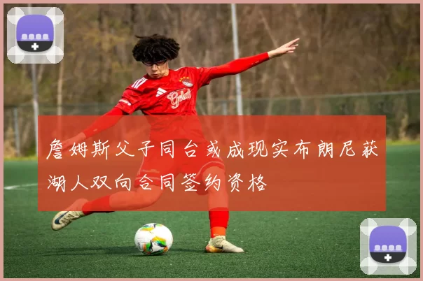 詹姆斯父子同台或成现实布朗尼获湖人双向合同签约资格