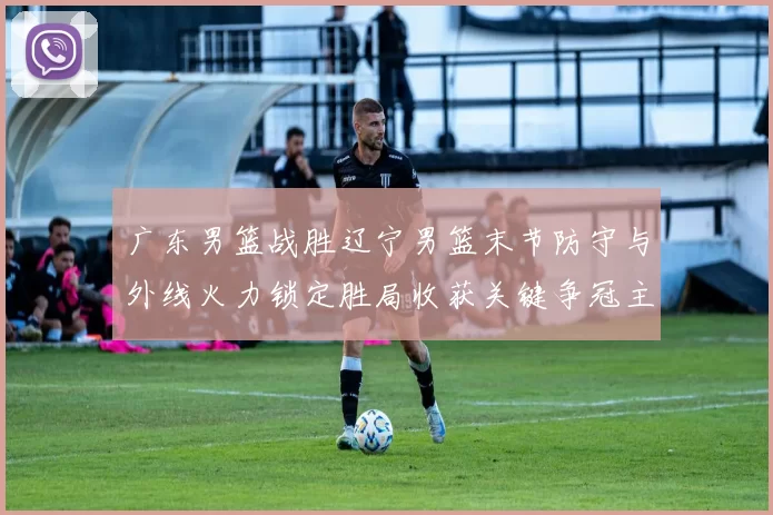 广东男篮战胜辽宁男篮末节防守与外线火力锁定胜局收获关键争冠主动权