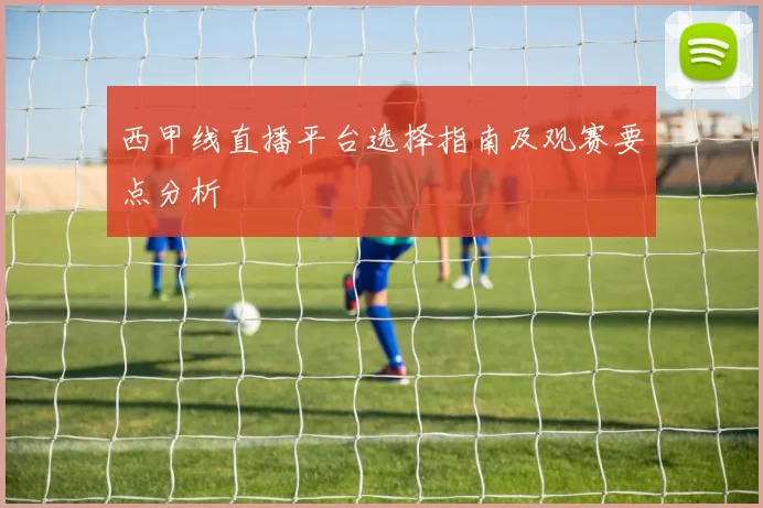西甲线直播平台选择指南及观赛要点分析