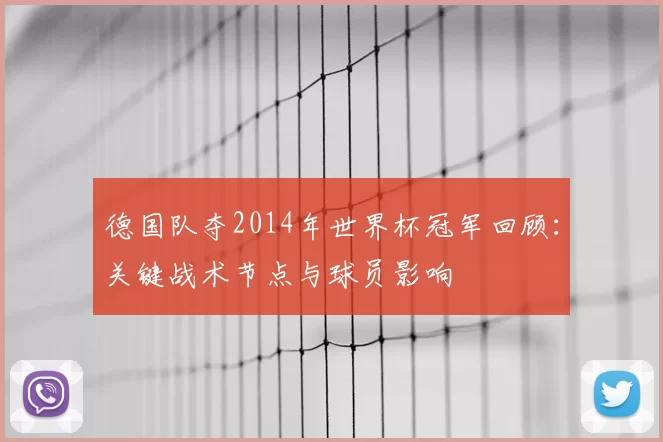德国队夺2014年世界杯冠军回顾：关键战术节点与球员影响